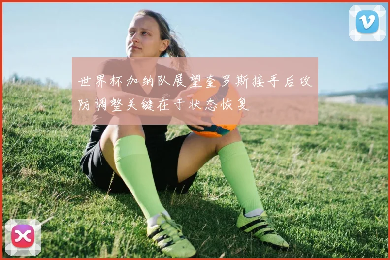 世界杯加纳队展望奎罗斯接手后攻防调整关键在于状态恢复