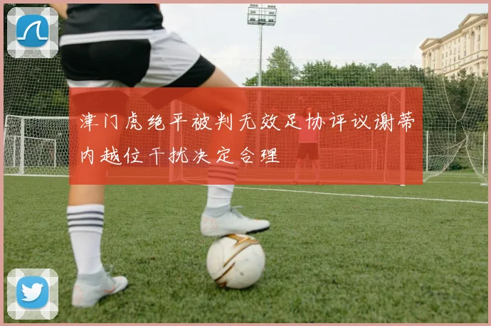 津门虎绝平被判无效足协评议谢蒂内越位干扰决定合理