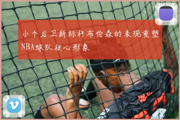 小个后卫新标杆布伦森的表现重塑NBA球队核心形象