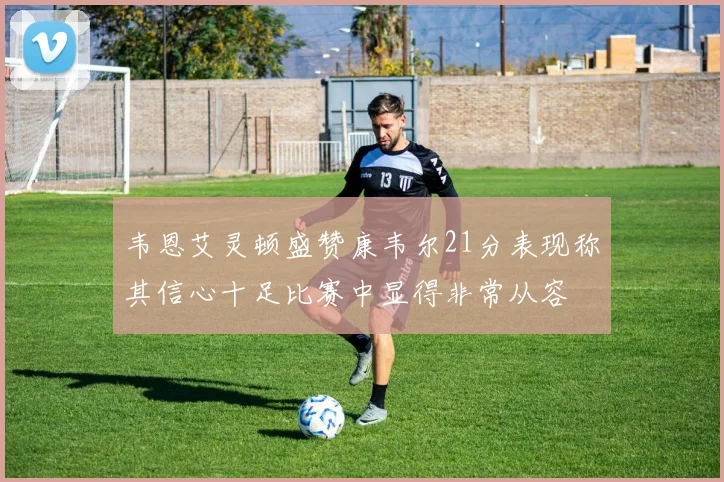 韦恩艾灵顿盛赞康韦尔21分表现称其信心十足比赛中显得非常从容