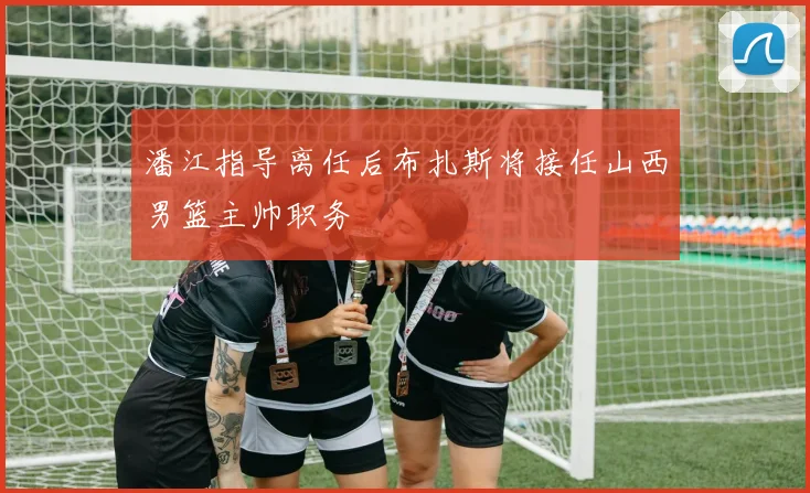 潘江指导离任后布扎斯将接任山西男篮主帅职务