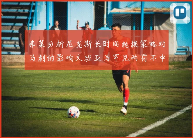 弗莱分析尼克斯长时间轮换策略对马刺的影响文班亚马罕见两罚不中引发关注