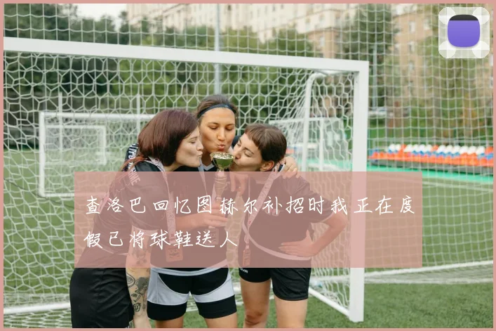 查洛巴回忆图赫尔补招时我正在度假已将球鞋送人