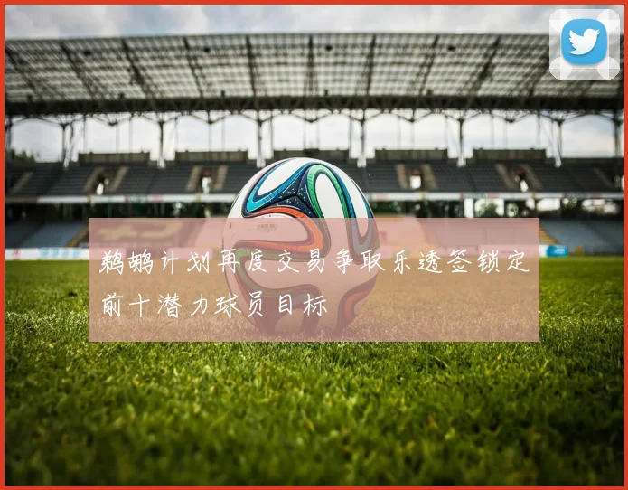 鹈鹕计划再度交易争取乐透签锁定前十潜力球员目标