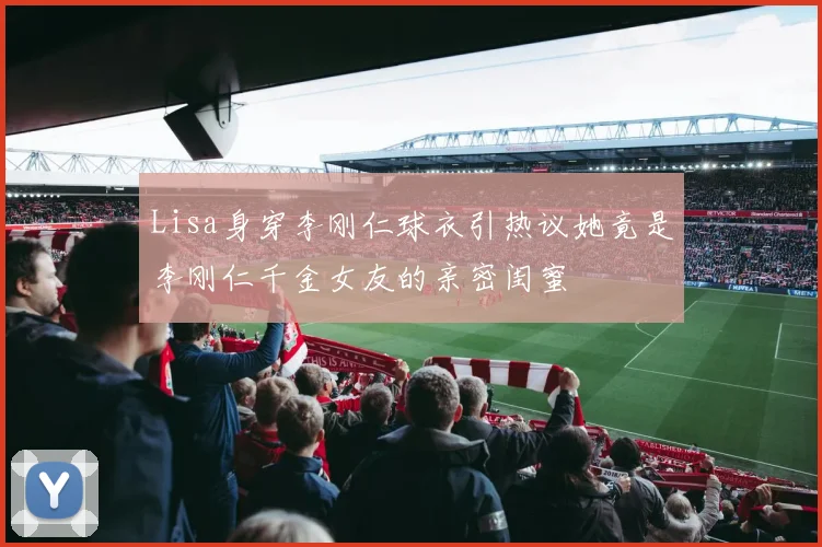 Lisa身穿李刚仁球衣引热议她竟是李刚仁千金女友的亲密闺蜜