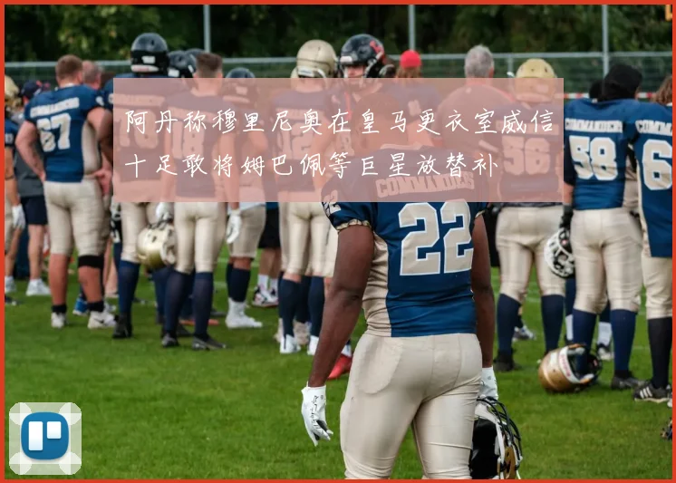 阿丹称穆里尼奥在皇马更衣室威信十足敢将姆巴佩等巨星放替补