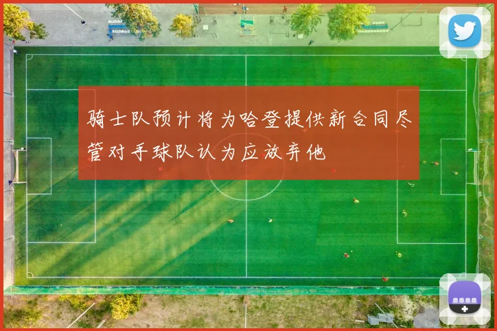 骑士队预计将为哈登提供新合同尽管对手球队认为应放弃他