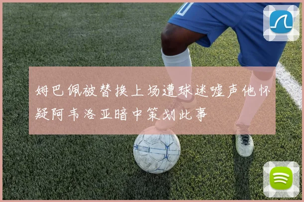姆巴佩被替换上场遭球迷嘘声他怀疑阿韦洛亚暗中策划此事