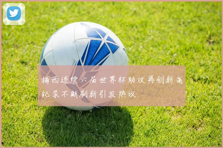梅西连续六届世界杯助攻再创新高纪录不断刷新引发热议