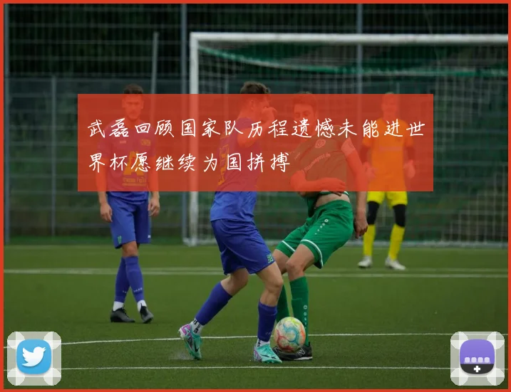 武磊回顾国家队历程遗憾未能进世界杯愿继续为国拼搏