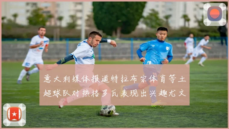 意大利媒体报道特拉布宗体育等土超球队对热格罗瓦表现出兴趣尤文图斯愿意出售这名球员