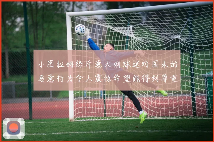 小图拉姆怒斥意大利球迷对国米的恶意行为令人震惊希望能得到尊重与支持