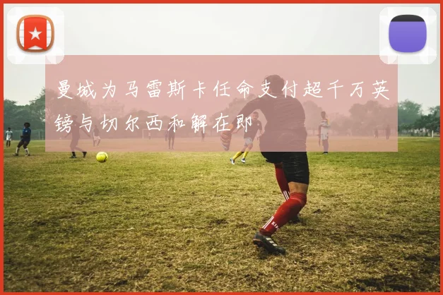 曼城为马雷斯卡任命支付超千万英镑与切尔西和解在即