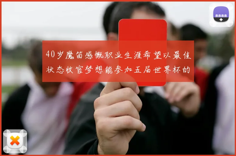 40岁魔笛感慨职业生涯希望以最佳状态收官梦想能参加五届世界杯的壮举