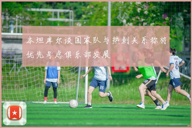 本坦库尔谈国家队与热刺关系称将优先考虑俱乐部发展