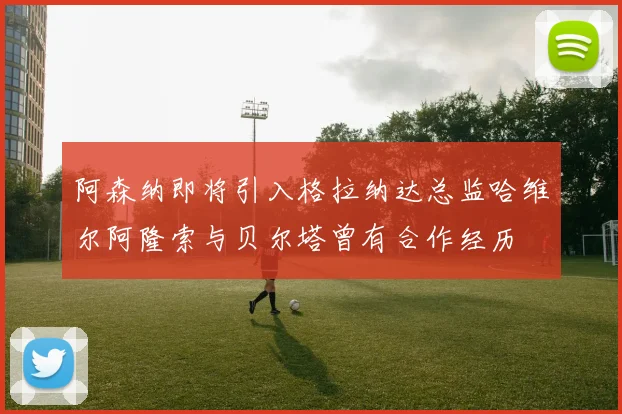 阿森纳即将引入格拉纳达总监哈维尔阿隆索与贝尔塔曾有合作经历