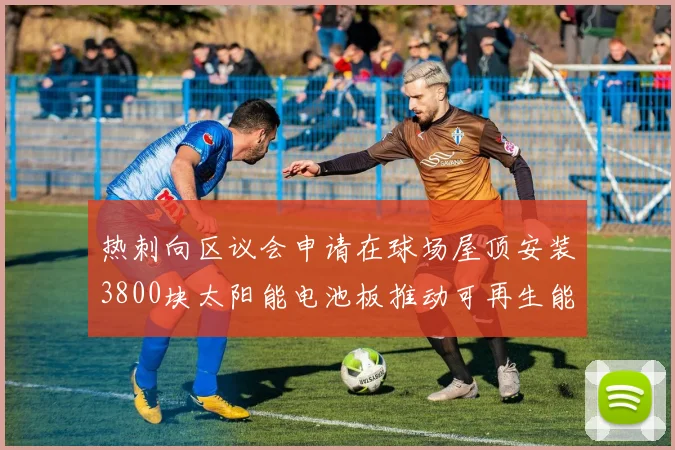 热刺向区议会申请在球场屋顶安装3800块太阳能电池板推动可再生能源发展