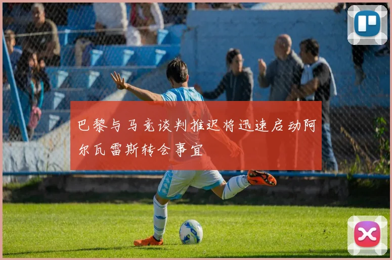 巴黎与马竞谈判推迟将迅速启动阿尔瓦雷斯转会事宜