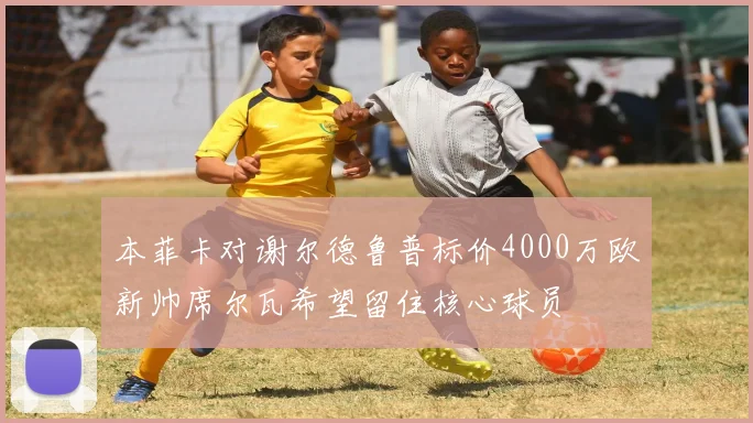 本菲卡对谢尔德鲁普标价4000万欧新帅席尔瓦希望留住核心球员