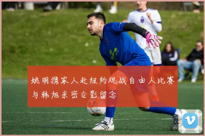 姚明携家人赴纽约观战自由人比赛与韩旭亲密合影留念