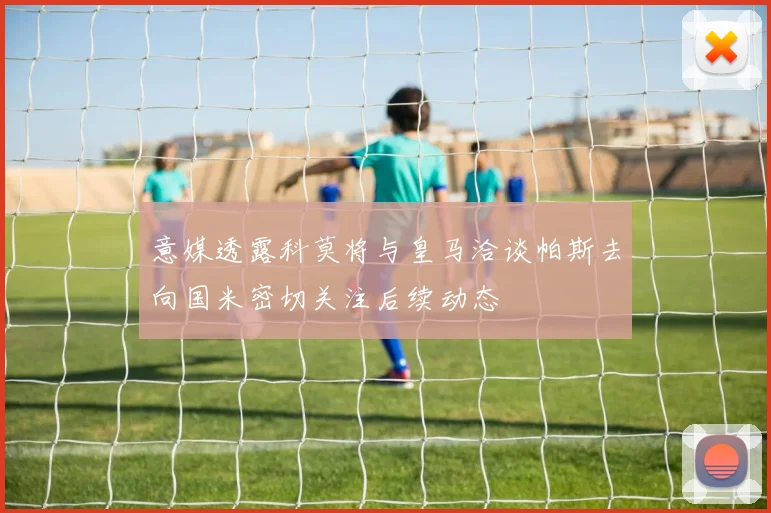 意媒透露科莫将与皇马洽谈帕斯去向国米密切关注后续动态