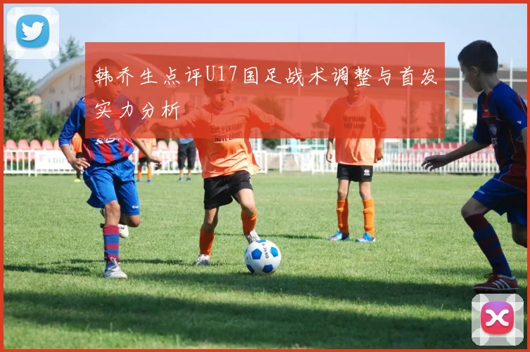 韩乔生点评U17国足战术调整与首发实力分析